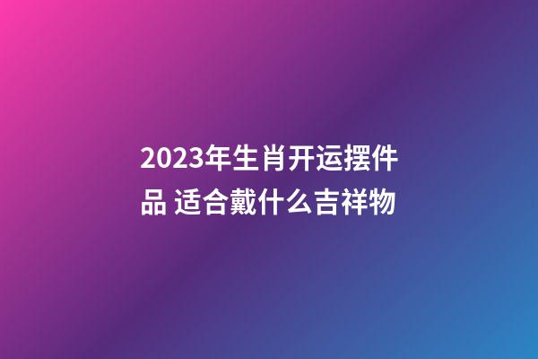 2023年生肖开运摆件品 适合戴什么吉祥物